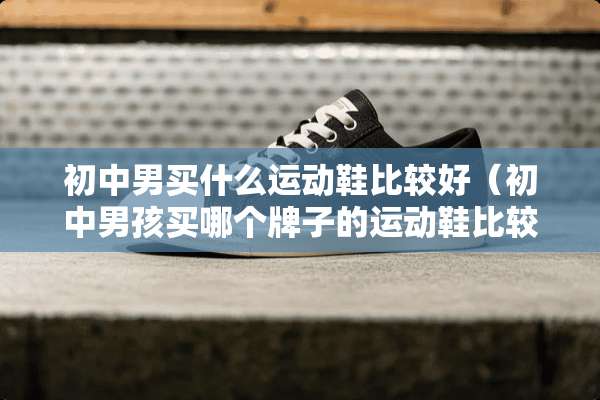 初中男买什么运动鞋比较好（初中男孩买哪个牌子的运动鞋比较好）