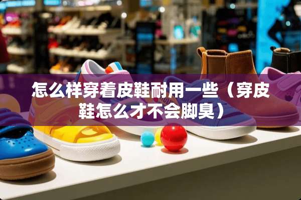 怎么样穿着皮鞋耐用一些（穿皮鞋怎么才不会脚臭）