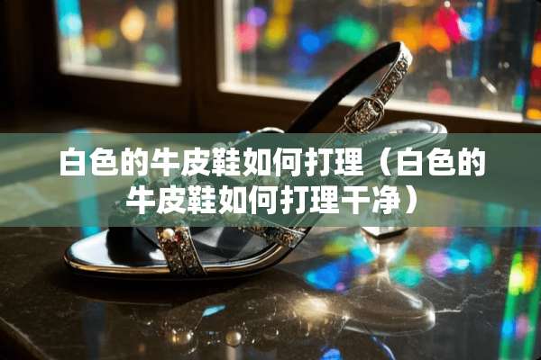 白色的牛皮鞋如何打理（白色的牛皮鞋如何打理干净）