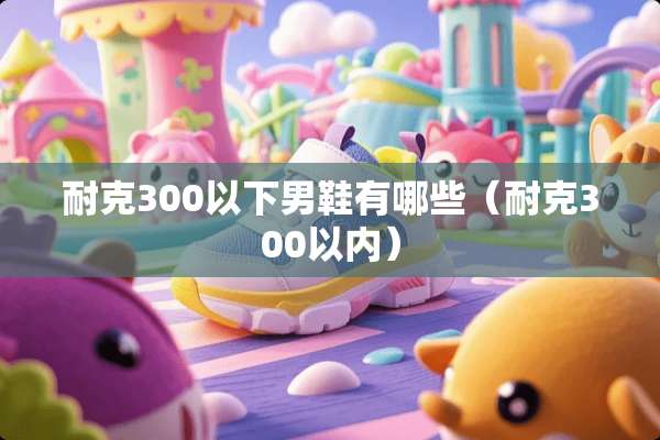 耐克300以下男鞋有哪些（耐克300以内）