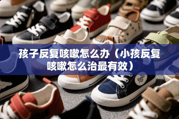 孩子反复咳嗽怎么办（小孩反复咳嗽怎么治最有效）