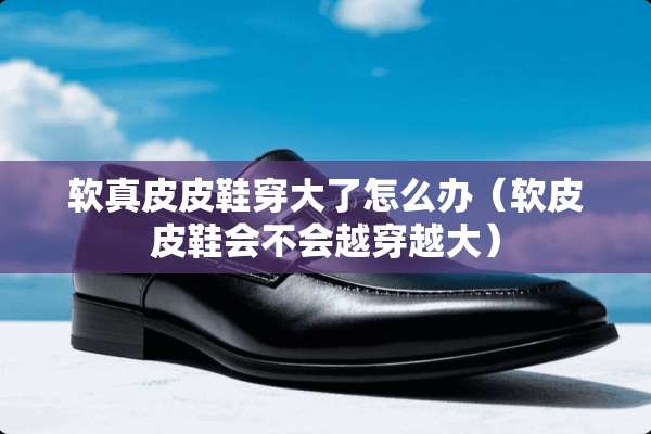 软真皮皮鞋穿大了怎么办（软皮皮鞋会不会越穿越大）
