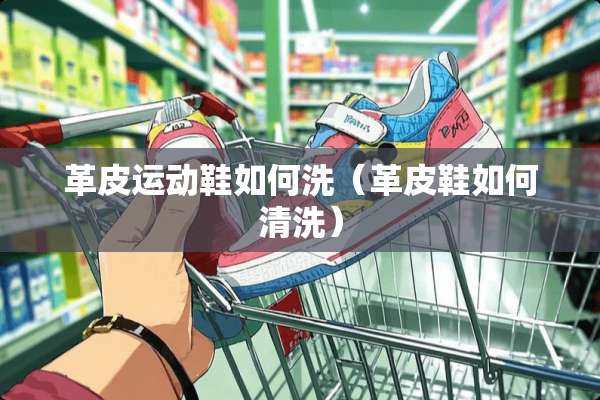 革皮运动鞋如何洗（革皮鞋如何清洗）