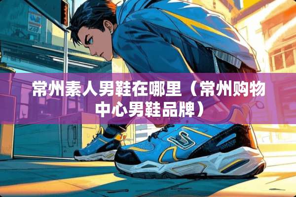 常州素人男鞋在哪里（常州购物中心男鞋品牌）