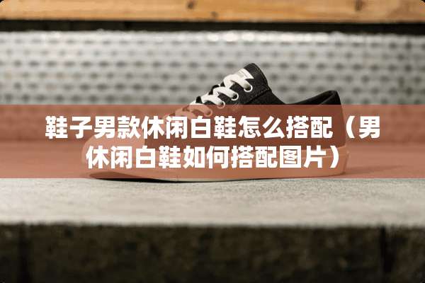 鞋子男款休闲白鞋怎么搭配（男休闲白鞋如何搭配图片）