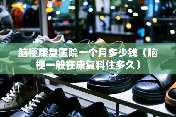 脑梗康复医院一个月多少钱（脑梗一般在康复科住多久）
