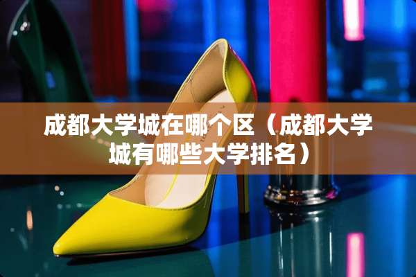 成都大学城在哪个区（成都大学城有哪些大学排名）