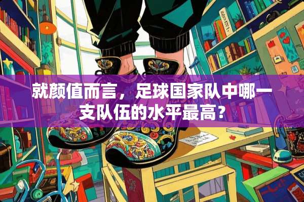 就颜值而言，**国家队中哪一支队伍的水平最高？