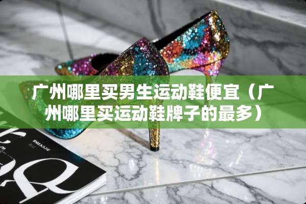 广州哪里买男生运动鞋便宜（广州哪里买运动鞋牌子的最多）