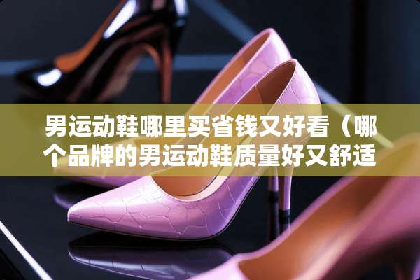 男运动鞋哪里买省钱又好看（哪个品牌的男运动鞋质量好又舒适?）