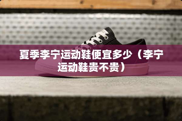 夏季李宁运动鞋便宜多少（李宁运动鞋贵不贵）