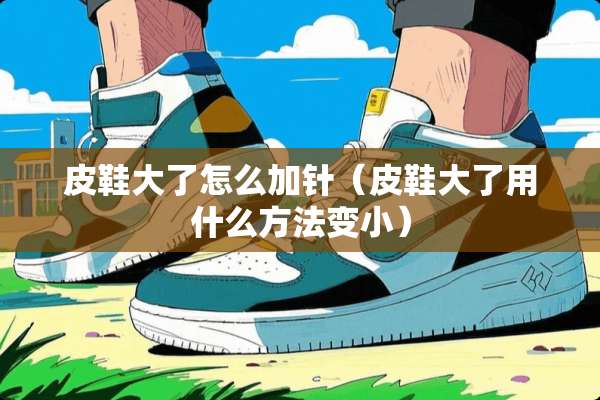 皮鞋大了怎么加针（皮鞋大了用什么方法变小）