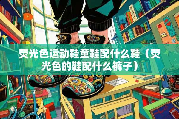 荧光色运动鞋童鞋配什么鞋（荧光色的鞋配什么裤子）