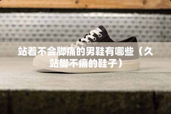 站着不会脚痛的男鞋有哪些（久站脚不痛的鞋子）