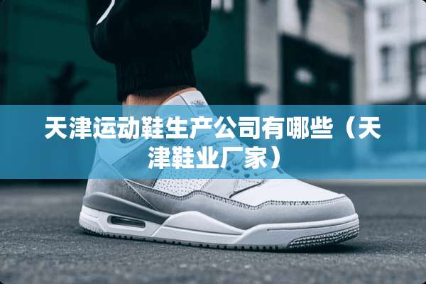天津运动鞋生产公司有哪些（天津鞋业厂家）