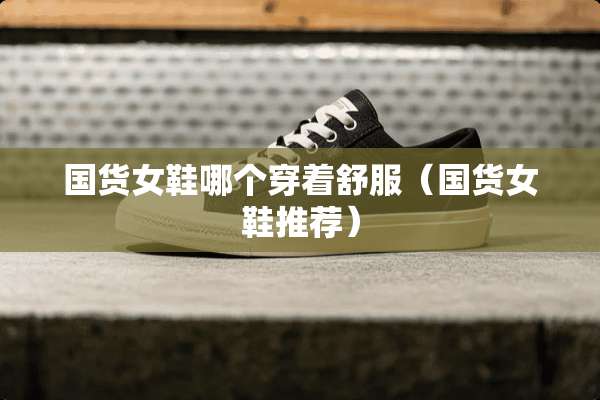 国货女鞋哪个穿着舒服（国货女鞋推荐）