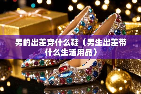 男的出差穿什么鞋（男生出差带什么生活用品）