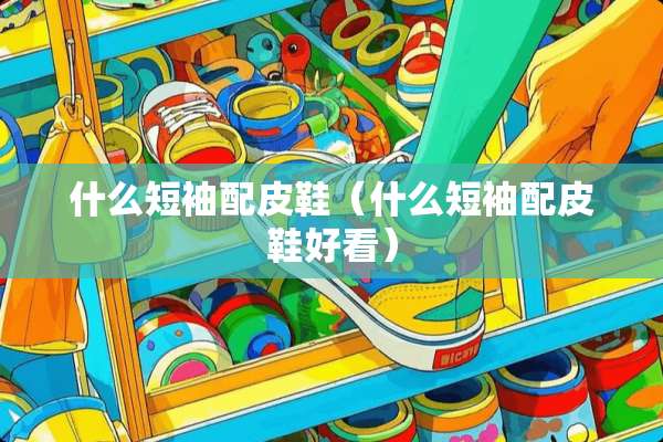 什么短袖配皮鞋（什么短袖配皮鞋好看）