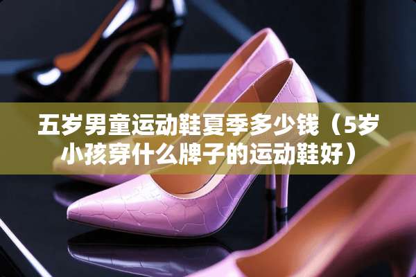 五岁男童运动鞋夏季多少钱（5岁小孩穿什么牌子的运动鞋好）