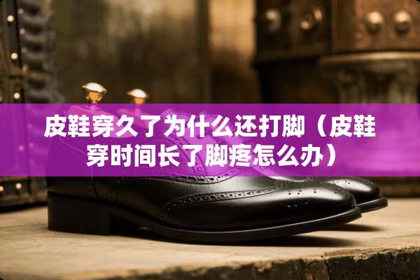 皮鞋穿久了为什么还打脚（皮鞋穿时间长了脚疼怎么办）