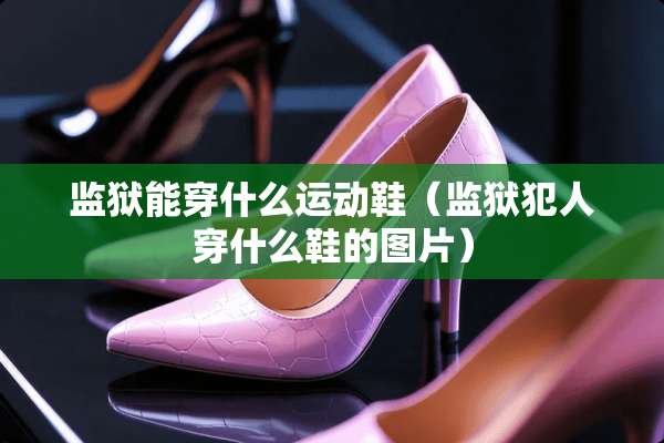 监狱能穿什么运动鞋（监狱犯人穿什么鞋的图片）