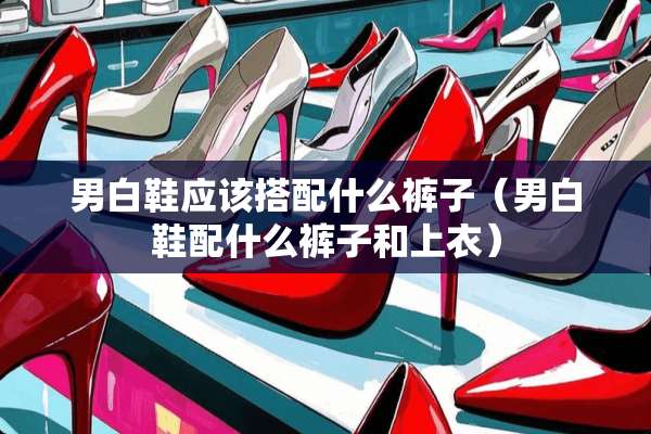 男白鞋应该搭配什么裤子（男白鞋配什么裤子和上衣）