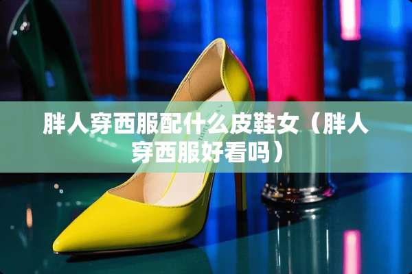 胖人穿西服配什么皮鞋女（胖人穿西服好看吗）