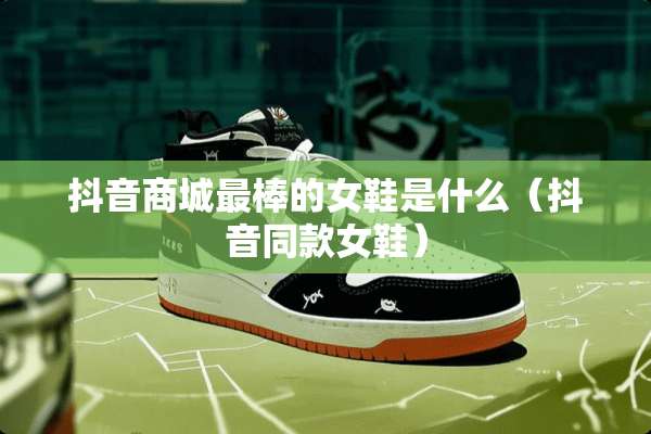 抖音商城最棒的女鞋是什么（抖音同款女鞋）