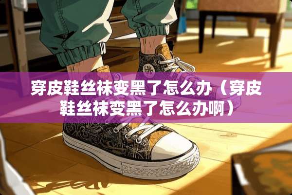 穿皮鞋**变黑了怎么办（穿皮鞋**变黑了怎么办啊）