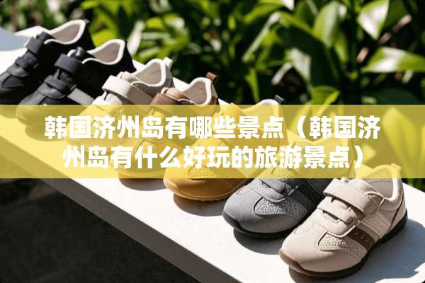 韩国济州岛有哪些景点（韩国济州岛有什么好玩的旅游景点）