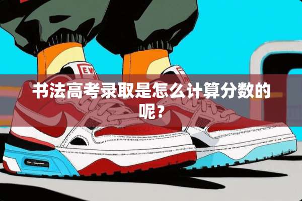 书法高考录取是怎么计算分数的呢？