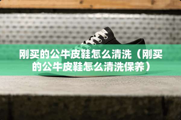 刚买的公牛皮鞋怎么清洗（刚买的公牛皮鞋怎么清洗保养）