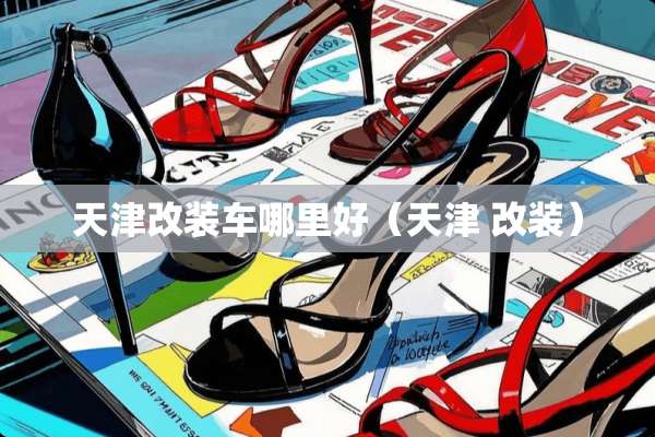 天津改装车哪里好（天津 改装）