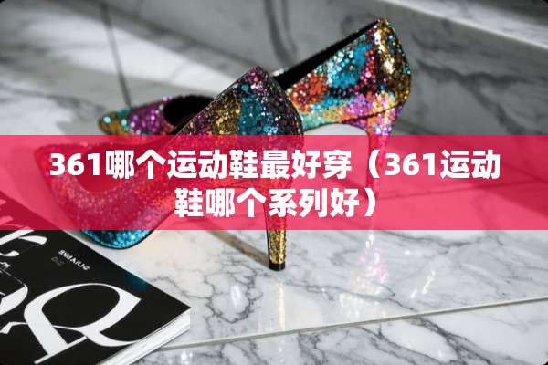 361哪个运动鞋最好穿（361运动鞋哪个系列好）