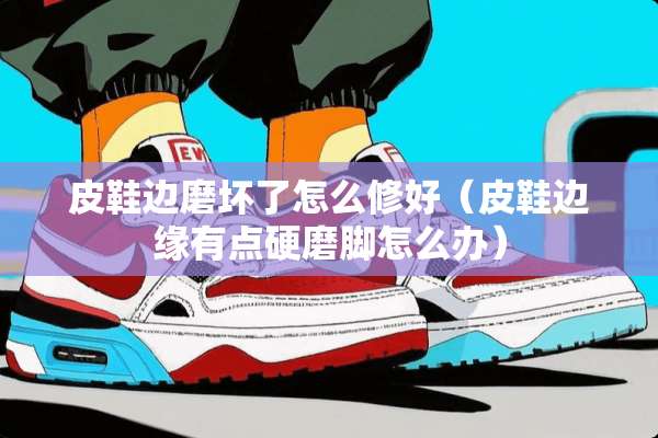皮鞋边磨坏了怎么修好（皮鞋边缘有点硬磨脚怎么办）