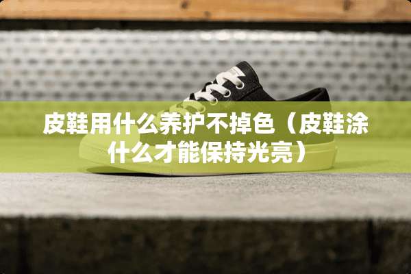 皮鞋用什么养护不掉色（皮鞋涂什么才能保持光亮）