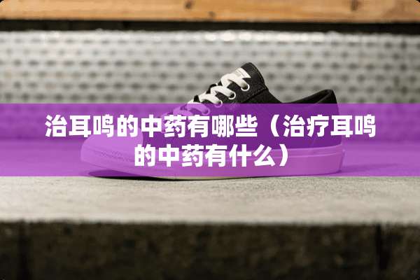 治耳鸣的中药有哪些（治疗耳鸣的中药有什么）
