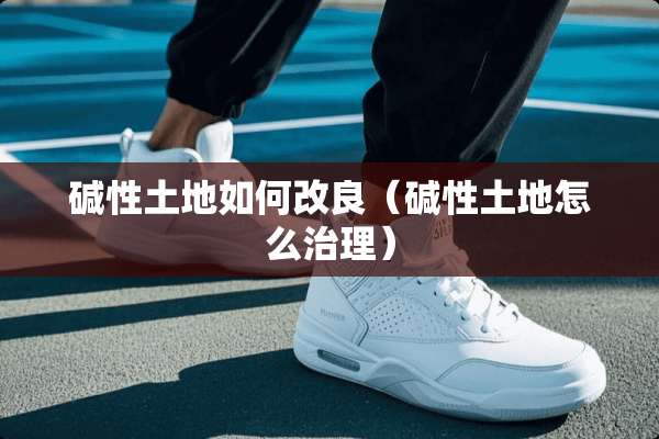 碱性土地如何改良（碱性土地怎么治理）