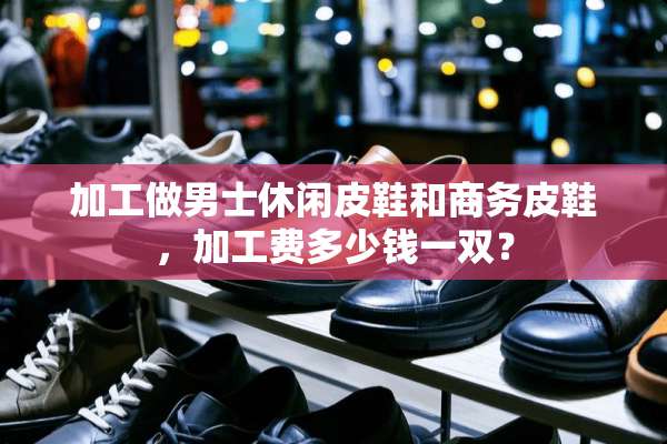 加工做男士休闲皮鞋和商务皮鞋，加工费多少钱一双？