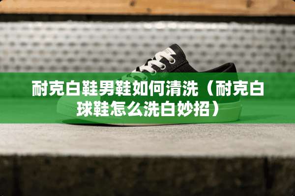 耐克白鞋男鞋如何清洗（耐克白球鞋怎么洗白妙招）