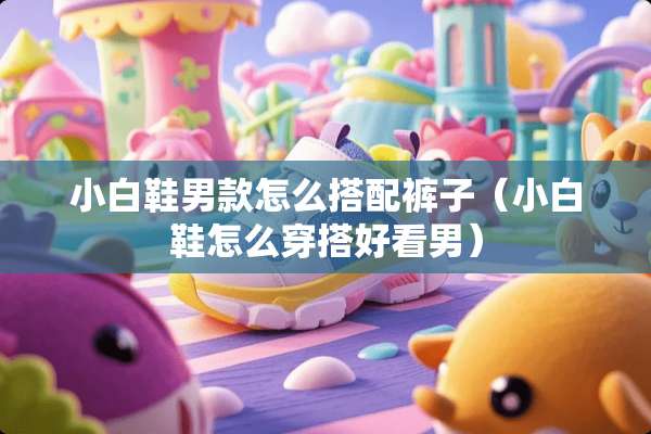 小白鞋男款怎么搭配裤子（小白鞋怎么穿搭好看男）