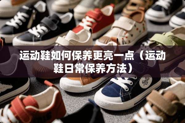 运动鞋如何保养更亮一点（运动鞋日常保养方法）