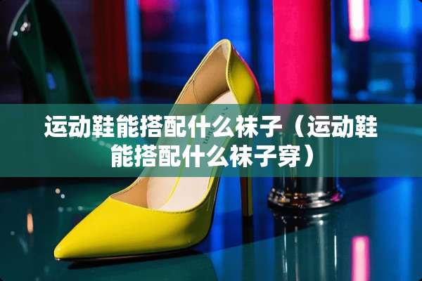 运动鞋能搭配什么袜子（运动鞋能搭配什么袜子穿）