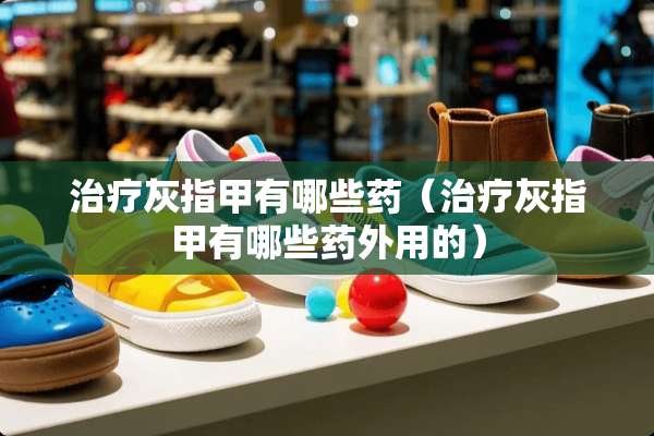 治疗灰指甲有哪些药（治疗灰指甲有哪些药外用的）
