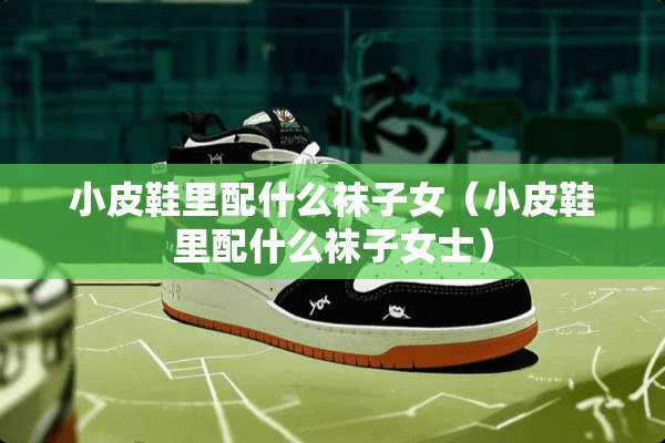 小皮鞋里配什么袜子女（小皮鞋里配什么袜子女士）