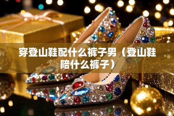 穿登山鞋配什么裤子男（登山鞋陪什么裤子）