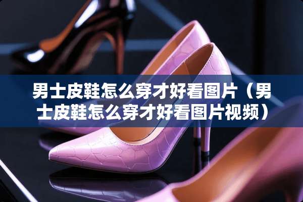 男士皮鞋怎么穿才好看图片（男士皮鞋怎么穿才好看图片视频）