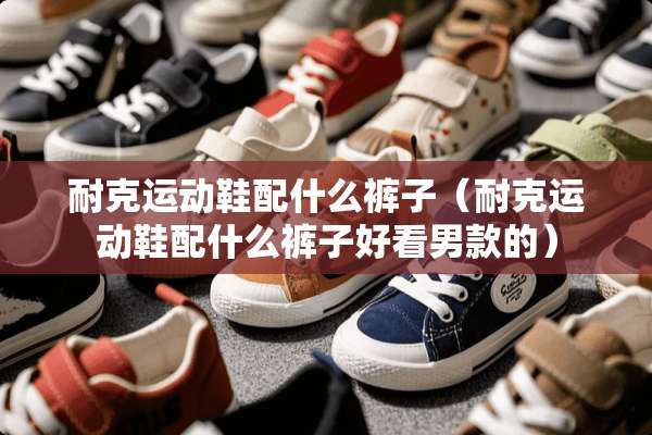 耐克运动鞋配什么裤子（耐克运动鞋配什么裤子好看男款的）