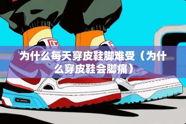 为什么每天穿皮鞋脚难受（为什么穿皮鞋会脚痛）