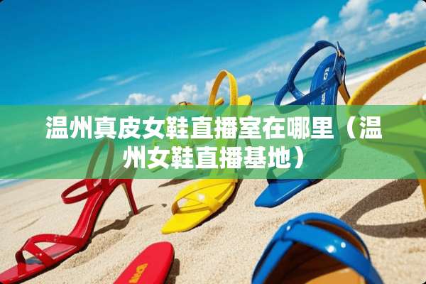温州真皮女鞋直播室在哪里（温州女鞋直播基地）